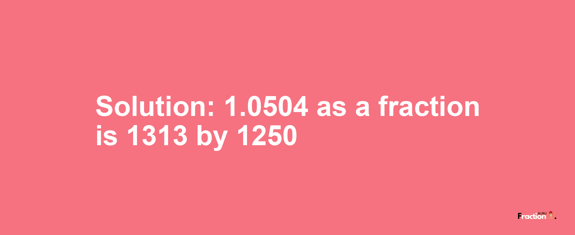 Solution:1.0504 as a fraction is 1313/1250